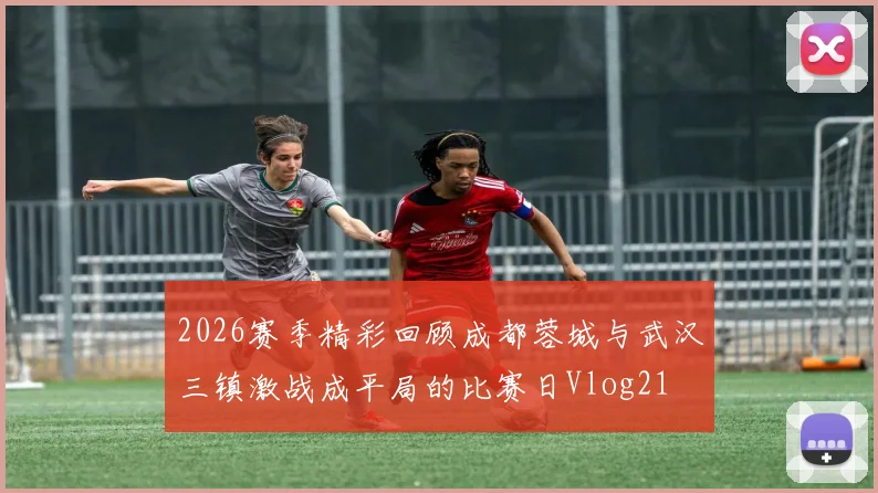 2026赛季精彩回顾成都蓉城与武汉三镇激战成平局的比赛日Vlog21