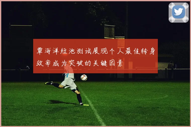 覃海洋短池测试展现个人最佳转身效率成为突破的关键因素