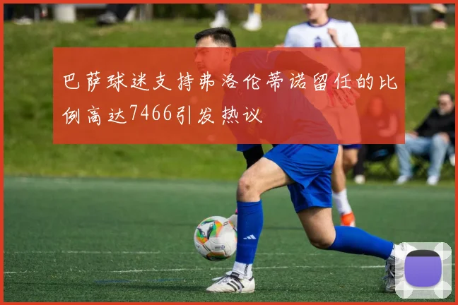 巴萨球迷支持弗洛伦蒂诺留任的比例高达7466引发热议