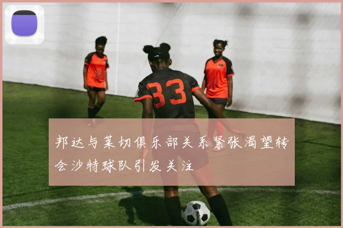 邦达与莱切俱乐部关系紧张渴望转会沙特球队引发关注