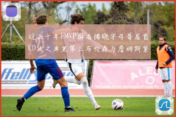 过去十年FMVP排名揭晓字母哥居首KD次之库里第三布伦森与詹姆斯紧随其后