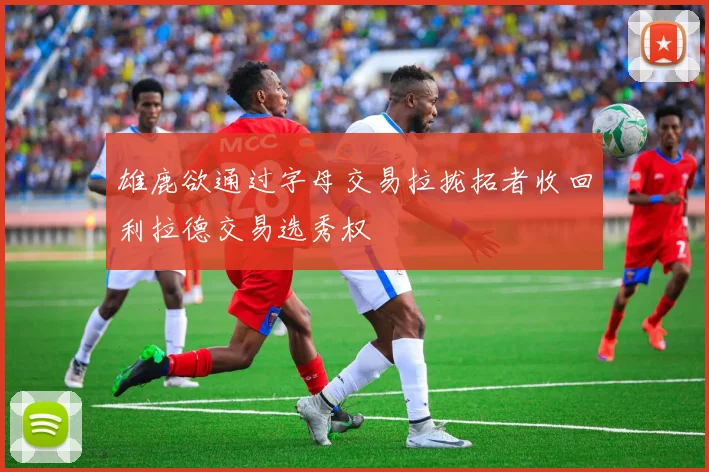 雄鹿欲通过字母交易拉拢拓者收回利拉德交易选秀权