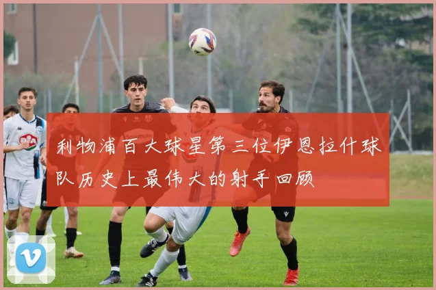 利物浦百大球星第三位伊恩拉什球队历史上最伟大的射手回顾