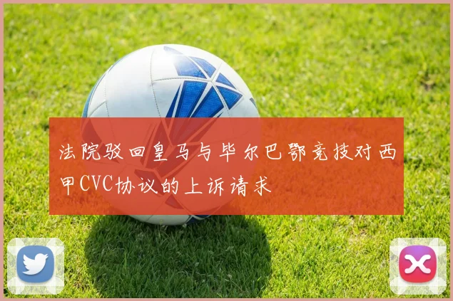 法院驳回皇马与毕尔巴鄂竞技对西甲CVC协议的上诉请求