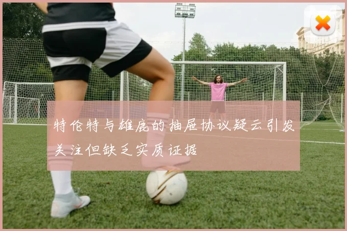 特伦特与雄鹿的抽屉协议疑云引发关注但缺乏实质证据