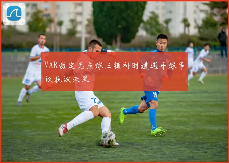 VAR裁定无点球三镇补时遭遇手球争议抗议未果