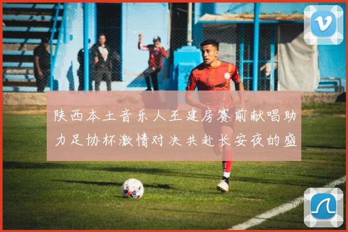 陕西本土音乐人王建房赛前献唱助力足协杯激情对决共赴长安夜的盛宴