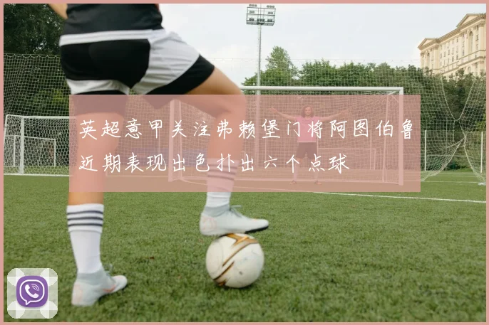 英超意甲关注弗赖堡门将阿图伯鲁近期表现出色扑出六个点球