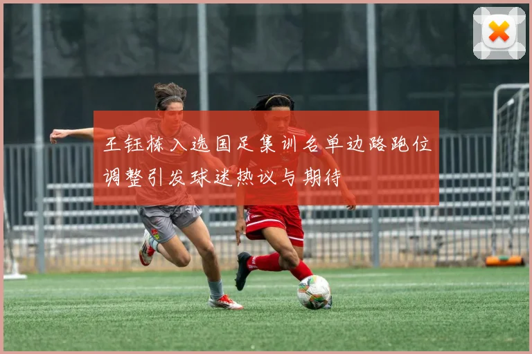 王钰栋入选国足集训名单边路跑位调整引发球迷热议与期待