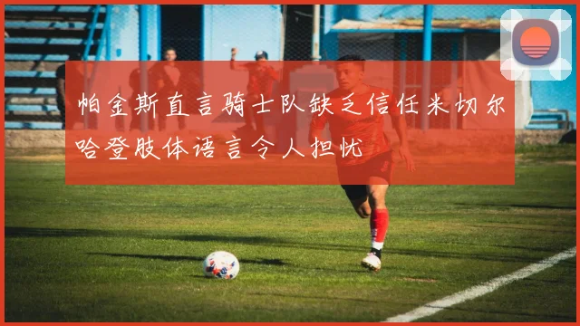 帕金斯直言骑士队缺乏信任米切尔哈登肢体语言令人担忧