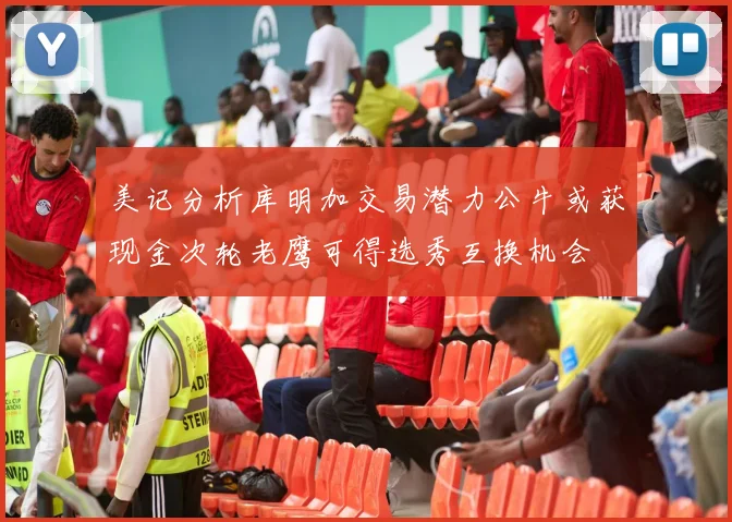 美记分析库明加交易潜力公牛或获现金次轮老鹰可得选秀互换机会