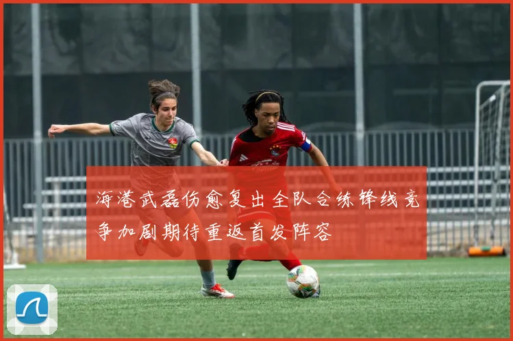 海港武磊伤愈复出全队合练锋线竞争加剧期待重返首发阵容