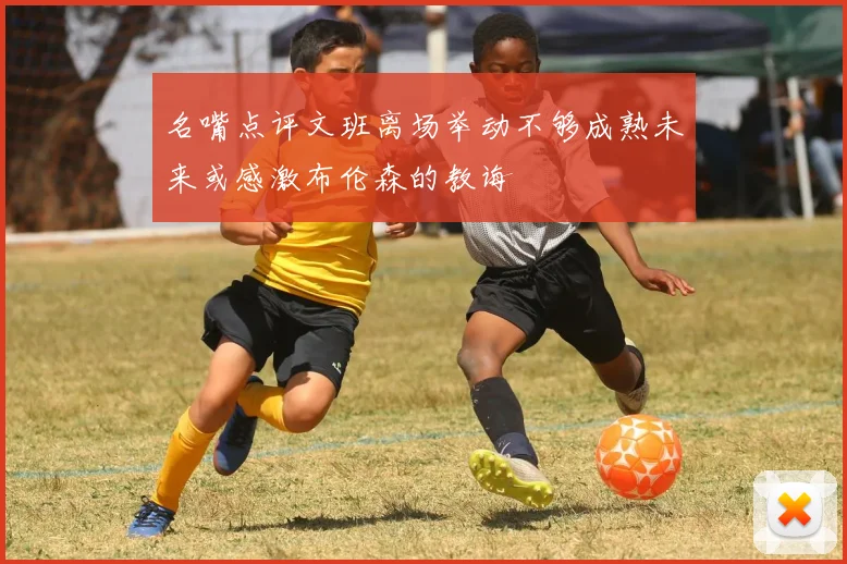 名嘴点评文班离场举动不够成熟未来或感激布伦森的教诲