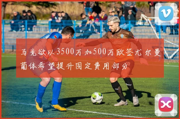 马竞欲以3500万加500万欧签尤尔曼葡体希望提升固定费用部分