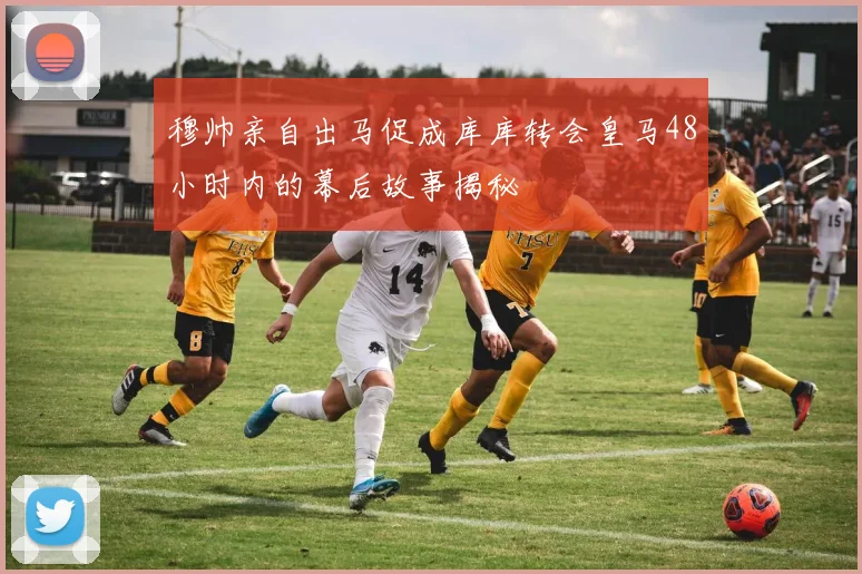 穆帅亲自出马促成库库转会皇马48小时内的幕后故事揭秘