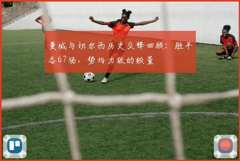 曼城与切尔西历史交锋回顾：胜平各67场，势均力敌的较量