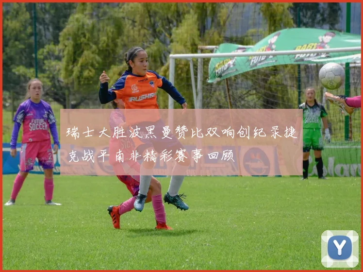 瑞士大胜波黑曼赞比双响创纪录捷克战平南非精彩赛事回顾